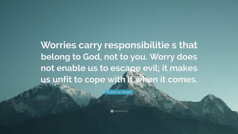 Corrie ten Boom Quote: “Worries carry responsibilitie s that belong to God, not to you. Worry does not enable us to escape evil; it makes us unfit to cope with it when it comes.”