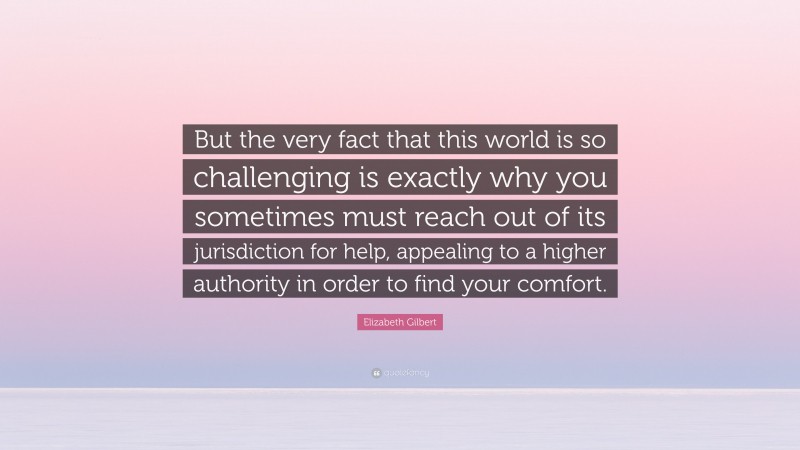 Elizabeth Gilbert Quote: “But the very fact that this world is so challenging is exactly why you sometimes must reach out of its jurisdiction for help, appealing to a higher authority in order to find your comfort.”
