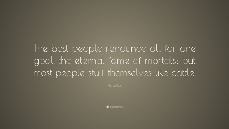 Heraclitus Quote: “The best people renounce all for one goal, the eternal fame of mortals; but most people stuff themselves like cattle.”