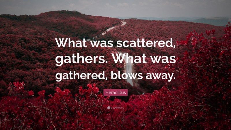 Heraclitus Quote: “What was scattered, gathers. What was gathered, blows away.”