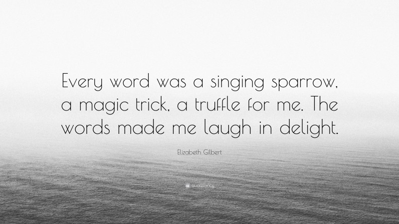 Elizabeth Gilbert Quote: “Every word was a singing sparrow, a magic trick, a truffle for me. The words made me laugh in delight.”