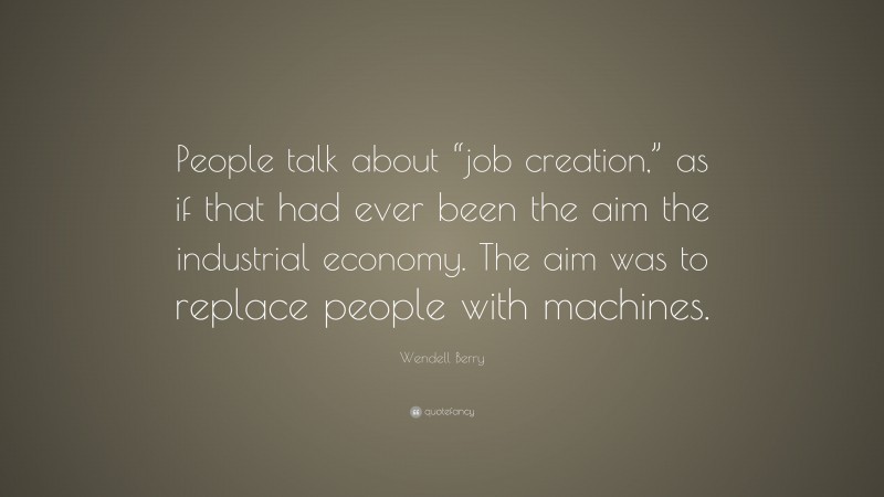 Wendell Berry Quote: “People talk about “job creation,” as if that had ever been the aim the industrial economy. The aim was to replace people with machines.”