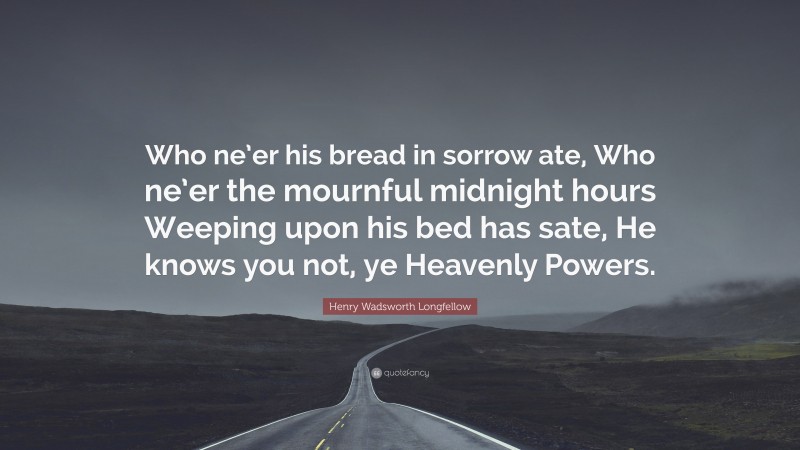 Henry Wadsworth Longfellow Quote: “Who ne’er his bread in sorrow ate, Who ne’er the mournful midnight hours Weeping upon his bed has sate, He knows you not, ye Heavenly Powers.”