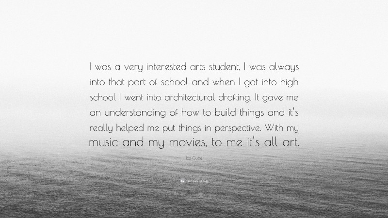 Ice Cube Quote: “I was a very interested arts student, I was always into that part of school and when I got into high school I went into architectural drafting. It gave me an understanding of how to build things and it’s really helped me put things in perspective. With my music and my movies, to me it’s all art.”