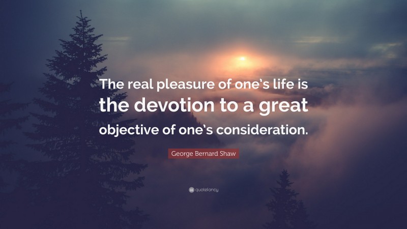 George Bernard Shaw Quote: “The real pleasure of one’s life is the devotion to a great objective of one’s consideration.”