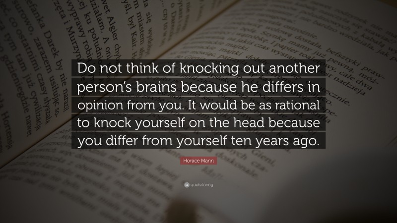 Horace Mann Quote: “Do not think of knocking out another person’s brains because he differs in opinion from you. It would be as rational to knock yourself on the head because you differ from yourself ten years ago.”