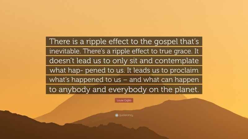 Louie Giglio Quote: “There is a ripple effect to the gospel that’s inevitable. There’s a ripple effect to true grace. It doesn’t lead us to only sit and contemplate what hap- pened to us. It leads us to proclaim what’s happened to us – and what can happen to anybody and everybody on the planet.”