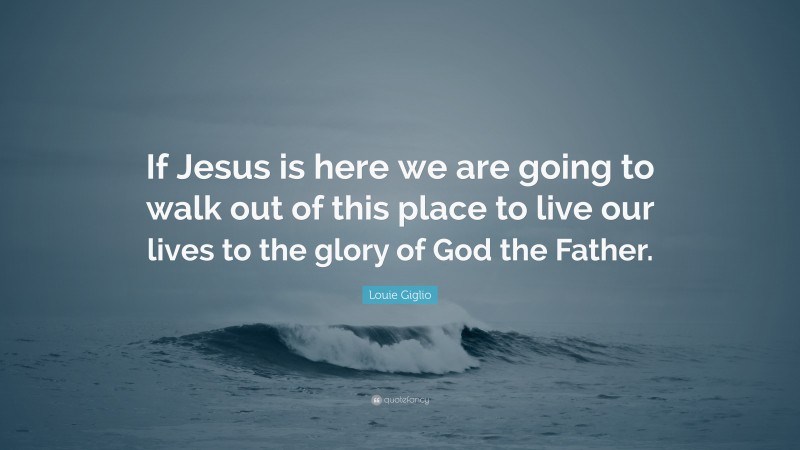 Louie Giglio Quote: “If Jesus is here we are going to walk out of this place to live our lives to the glory of God the Father.”