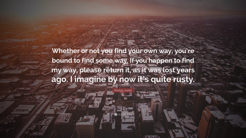 Norton Juster Quote: “Whether or not you find your own way, you’re bound to find some way. If you happen to find my way, please return it, as it was lost years ago. I imagine by now it’s quite rusty.”