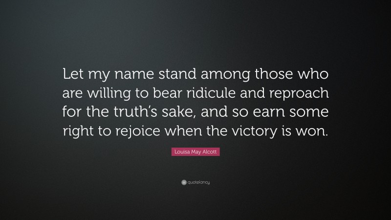 Louisa May Alcott Quote: “Let my name stand among those who are willing to bear ridicule and reproach for the truth’s sake, and so earn some right to rejoice when the victory is won.”