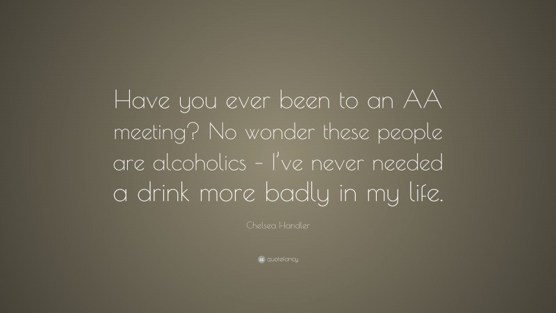Chelsea Handler Quote: “Have you ever been to an AA meeting? No wonder these people are alcoholics – I’ve never needed a drink more badly in my life.”