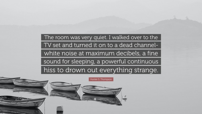 Hunter S. Thompson Quote: “The room was very quiet. I walked over to the TV set and turned it on to a dead channel-white noise at maximum decibels, a fine sound for sleeping, a powerful continuous hiss to drown out everything strange.”