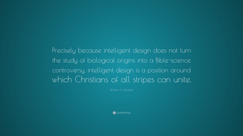 William A. Dembski Quote: “Precisely because intelligent design does not turn the study of biological origins into a Bible-science controversy, intelligent design is a position around which Christians of all stripes can unite.”