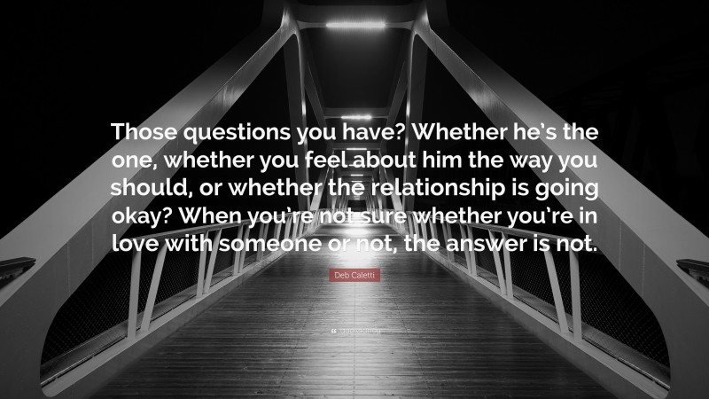 Deb Caletti Quote: “Those questions you have? Whether he’s the one, whether you feel about him the way you should, or whether the relationship is going okay? When you’re not sure whether you’re in love with someone or not, the answer is not.”