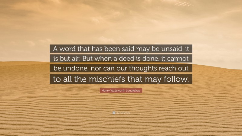 Henry Wadsworth Longfellow Quote: “A word that has been said may be unsaid-it is but air. But when a deed is done, it cannot be undone, nor can our thoughts reach out to all the mischiefs that may follow.”