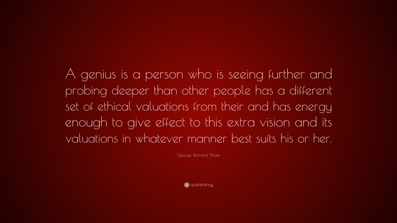 George Bernard Shaw Quote: “A genius is a person who is seeing further and probing deeper than other people has a different set of ethical valuations from their and has energy enough to give effect to this extra vision and its valuations in whatever manner best suits his or her.”