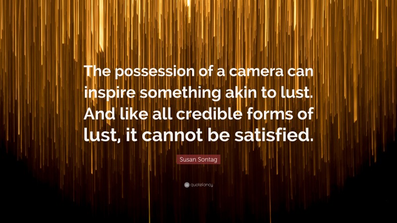 Susan Sontag Quote: “The possession of a camera can inspire something akin to lust. And like all credible forms of lust, it cannot be satisfied.”