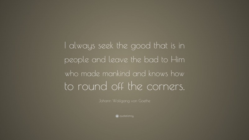Johann Wolfgang von Goethe Quote: “I always seek the good that is in people and leave the bad to Him who made mankind and knows how to round off the corners.”