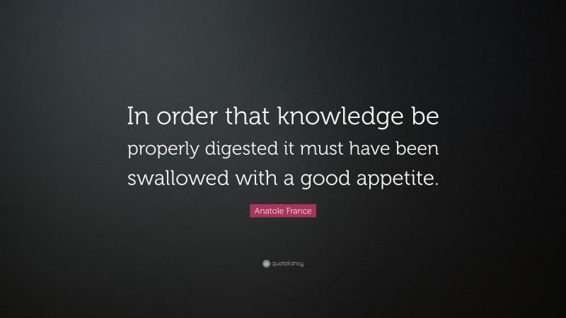 Anatole France Quote: “In order that knowledge be properly digested it must have been swallowed with a good appetite.”