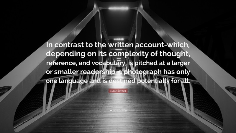 Susan Sontag Quote: “In contrast to the written account-which, depending on its complexity of thought, reference, and vocabulary, is pitched at a larger or smaller readership-a photograph has only one language and is destined potentially for all.”