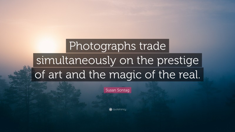 Susan Sontag Quote: “Photographs trade simultaneously on the prestige of art and the magic of the real.”