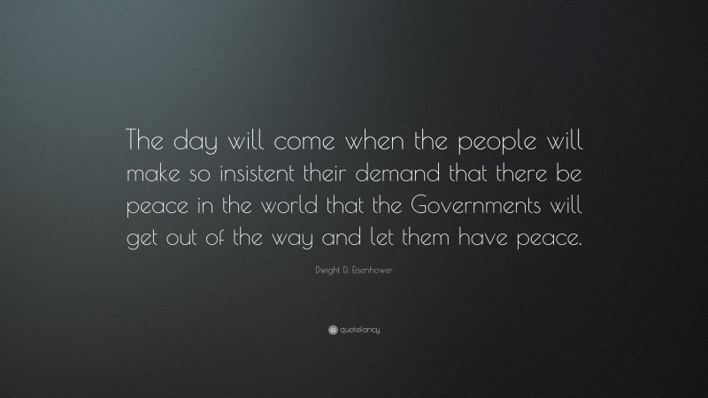 Dwight D. Eisenhower Quote: “The day will come when the people will make so insistent their demand that there be peace in the world that the Governments will get out of the way and let them have peace.”