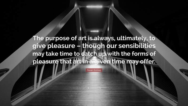 Susan Sontag Quote: “The purpose of art is always, ultimately, to give pleasure – though our sensibilities may take time to catch up with the forms of pleasure that art in a given time may offer.”