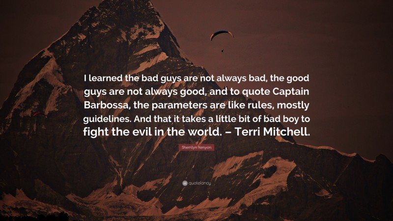 Sherrilyn Kenyon Quote: “I learned the bad guys are not always bad, the good guys are not always good, and to quote Captain Barbossa, the parameters are like rules, mostly guidelines. And that it takes a little bit of bad boy to fight the evil in the world. – Terri Mitchell.”