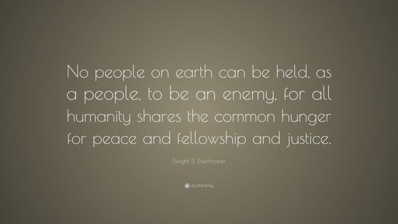 Dwight D. Eisenhower Quote: “No people on earth can be held, as a people, to be an enemy, for all humanity shares the common hunger for peace and fellowship and justice.”