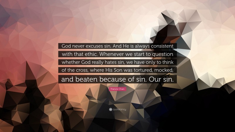 Francis Chan Quote: “God never excuses sin. And He is always consistent with that ethic. Whenever we start to question whether God really hates sin, we have only to think of the cross, where His Son was tortured, mocked, and beaten because of sin. Our sin.”