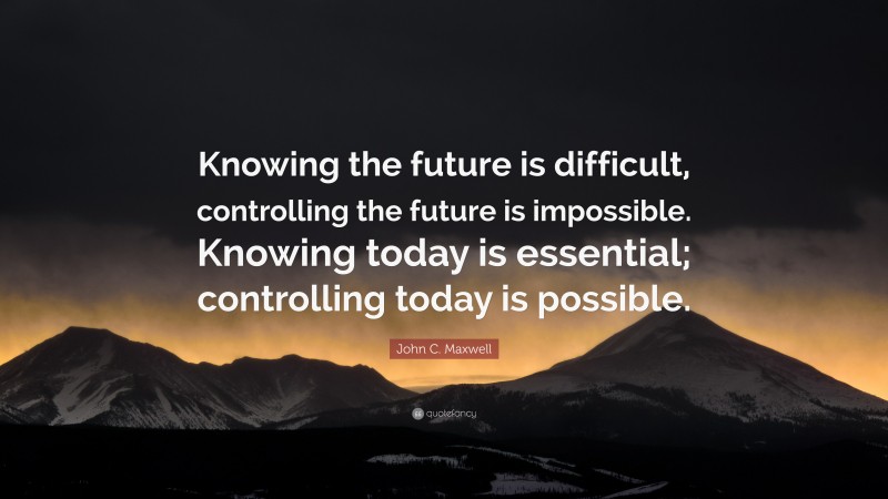 John C. Maxwell Quote: “Knowing the future is difficult, controlling the future is impossible. Knowing today is essential; controlling today is possible.”