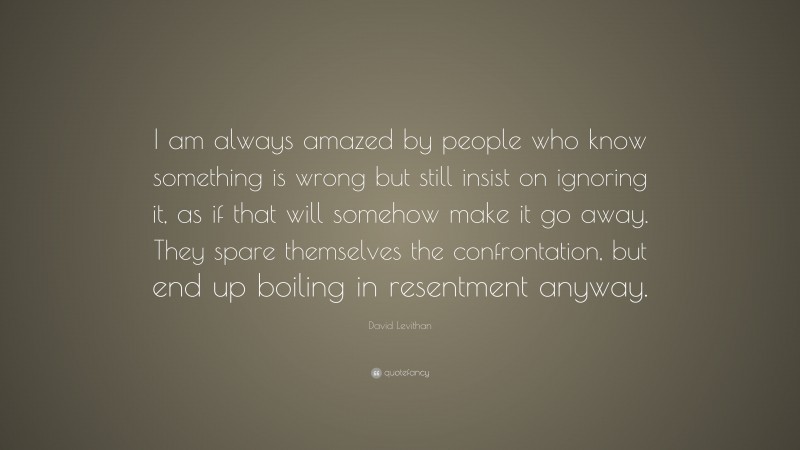 David Levithan Quote: “I am always amazed by people who know something is wrong but still insist on ignoring it, as if that will somehow make it go away. They spare themselves the confrontation, but end up boiling in resentment anyway.”