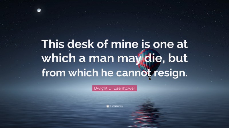 Dwight D. Eisenhower Quote: “This desk of mine is one at which a man may die, but from which he cannot resign.”