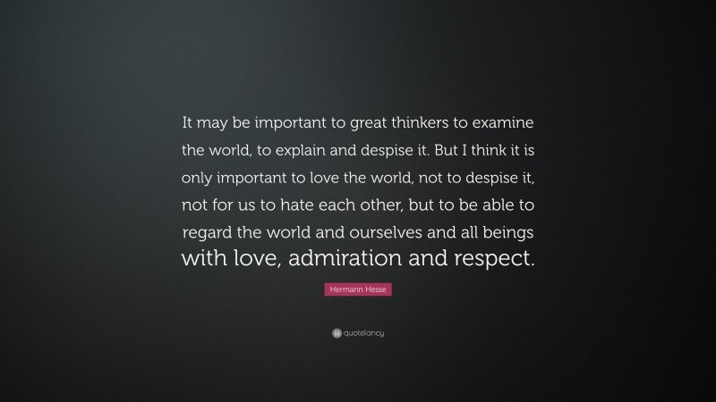 Hermann Hesse Quote: “It may be important to great thinkers to examine the world, to explain and despise it. But I think it is only important to love the world, not to despise it, not for us to hate each other, but to be able to regard the world and ourselves and all beings with love, admiration and respect.”