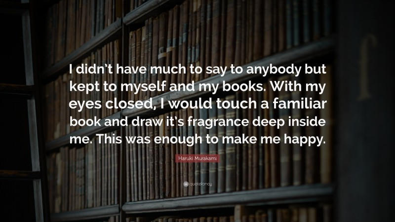 Haruki Murakami Quote: “I didn’t have much to say to anybody but kept to myself and my books. With my eyes closed, I would touch a familiar book and draw it’s fragrance deep inside me. This was enough to make me happy.”
