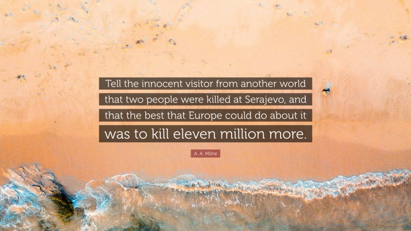 A. A. Milne Quote: “Tell the innocent visitor from another world that two people were killed at Serajevo, and that the best that Europe could do about it was to kill eleven million more.”