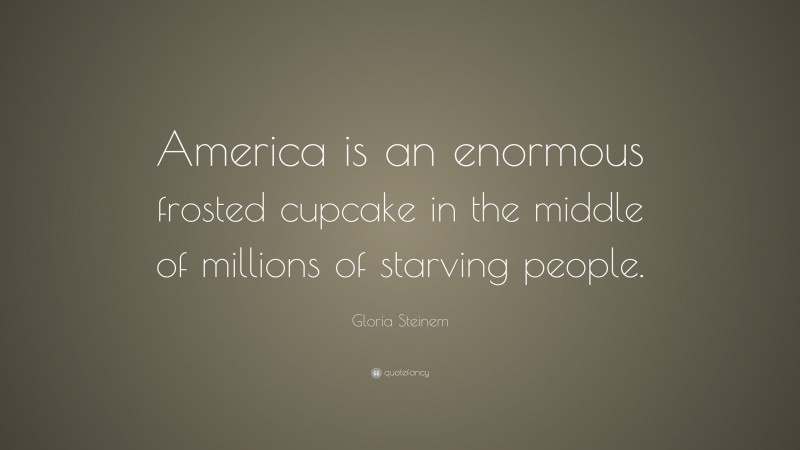 Gloria Steinem Quote: “America is an enormous frosted cupcake in the middle of millions of starving people.”