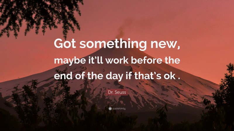 Dr. Seuss Quote: “Got something new, maybe it’ll work before the end of the day if that’s ok .”