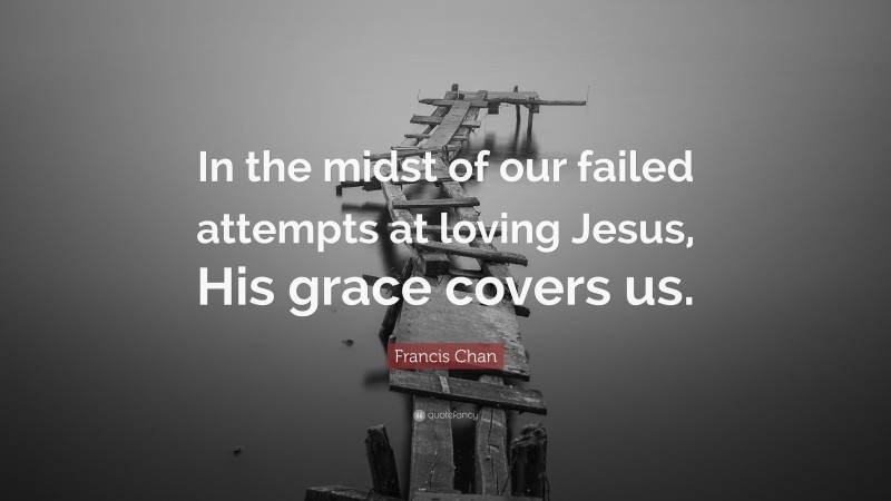 Francis Chan Quote: “In the midst of our failed attempts at loving Jesus, His grace covers us.”