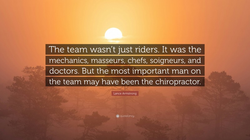Lance Armstrong Quote: “The team wasn’t just riders. It was the mechanics, masseurs, chefs, soigneurs, and doctors. But the most important man on the team may have been the chiropractor.”