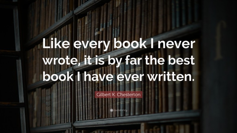 Gilbert K. Chesterton Quote: “Like every book I never wrote, it is by far the best book I have ever written.”