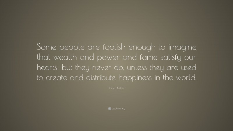Helen Keller Quote: “Some people are foolish enough to imagine that wealth and power and fame satisfy our hearts: but they never do, unless they are used to create and distribute happiness in the world.”