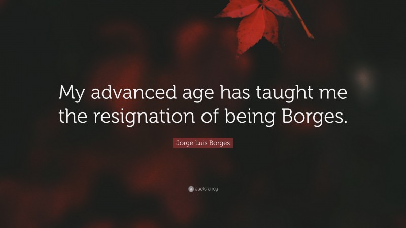 Jorge Luis Borges Quote: “My advanced age has taught me the resignation of being Borges.”