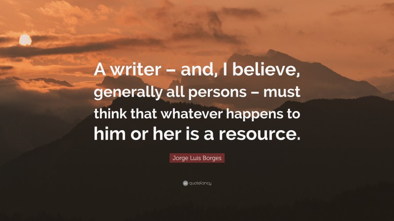 Jorge Luis Borges Quote: “A writer – and, I believe, generally all persons – must think that whatever happens to him or her is a resource.”