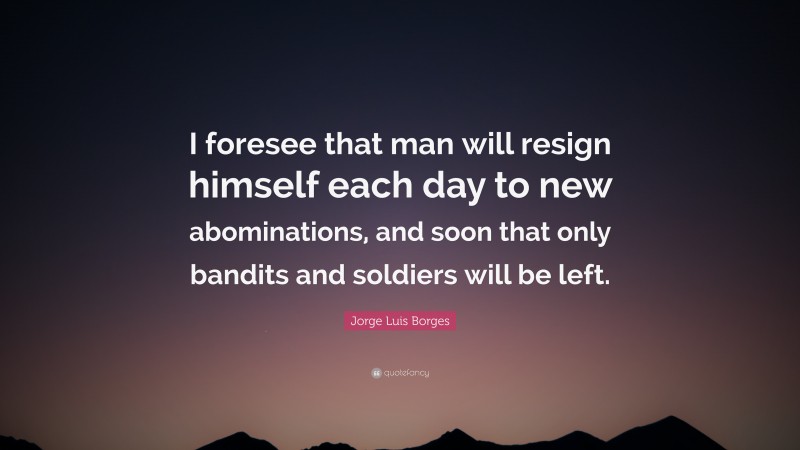 Jorge Luis Borges Quote: “I foresee that man will resign himself each day to new abominations, and soon that only bandits and soldiers will be left.”