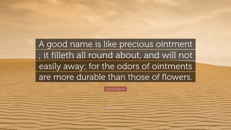 Francis Bacon Quote: “A good name is like precious ointment ; it filleth all round about, and will not easily away; for the odors of ointments are more durable than those of flowers.”