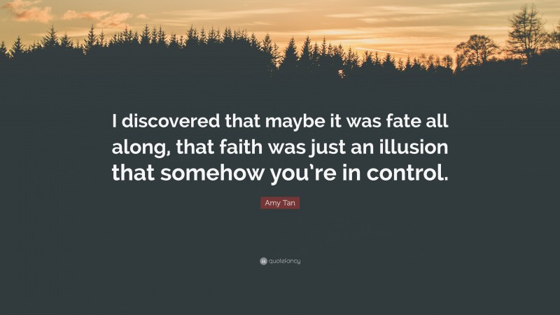 Amy Tan Quote: “I discovered that maybe it was fate all along, that faith was just an illusion that somehow you’re in control.”