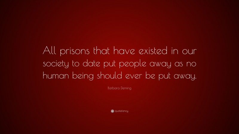 Barbara Deming Quote: “All prisons that have existed in our society to date put people away as no human being should ever be put away.”