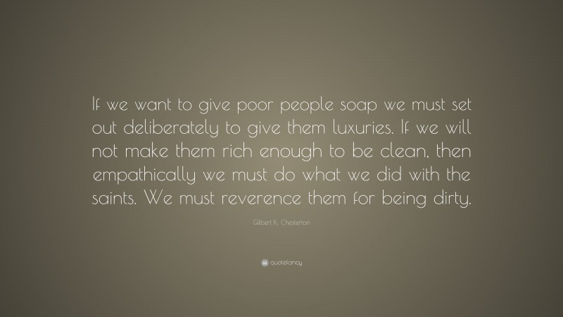 Gilbert K. Chesterton Quote: “If we want to give poor people soap we must set out deliberately to give them luxuries. If we will not make them rich enough to be clean, then empathically we must do what we did with the saints. We must reverence them for being dirty.”