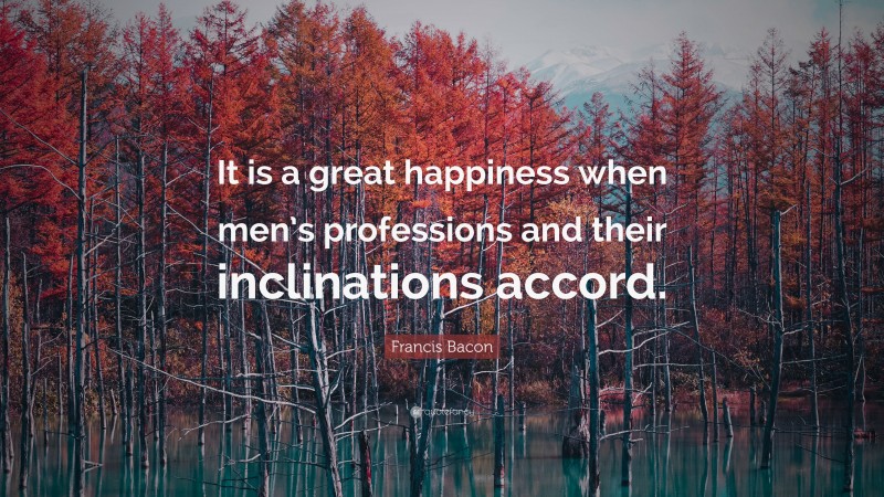 Francis Bacon Quote: “It is a great happiness when men’s professions and their inclinations accord.”